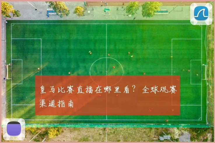 皇马比赛直播在哪里看？全球观赛渠道指南