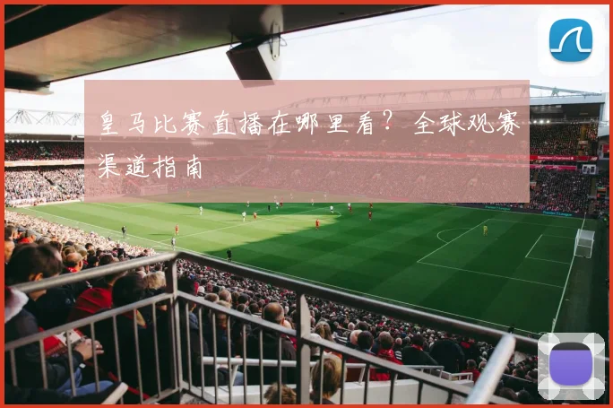 皇马比赛直播在哪里看？全球观赛渠道指南