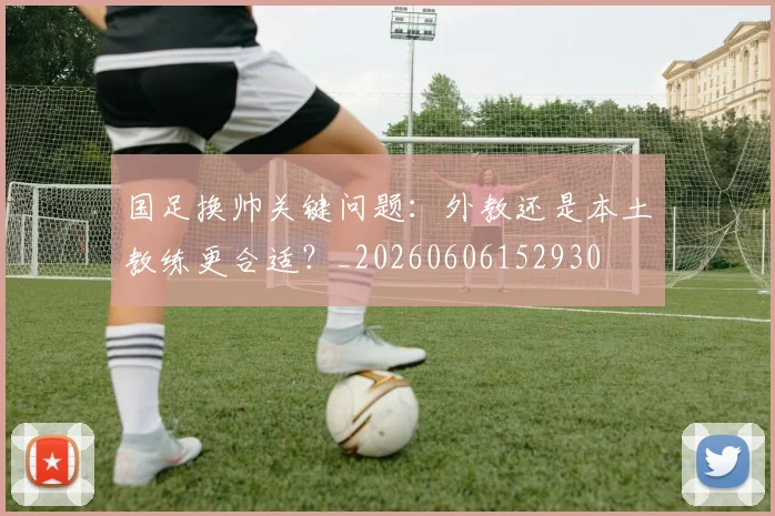 国足换帅关键问题：外教还是本土教练更合适？_20260606152930