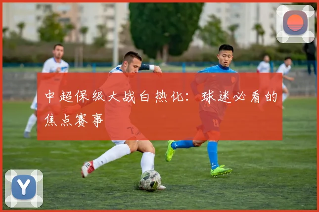 中超保级大战白热化：球迷必看的焦点赛事