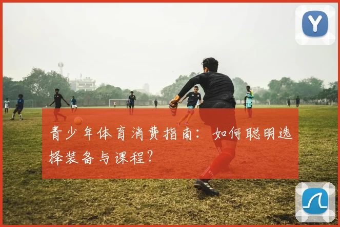 青少年体育消费指南：如何聪明选择装备与课程？