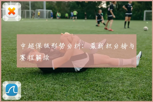 中超保级形势分析：最新积分榜与赛程解读