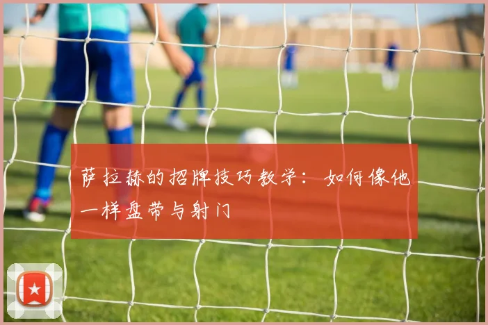 萨拉赫的招牌技巧教学：如何像他一样盘带与射门