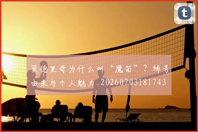 莫德里奇为什么叫“魔笛”？绰号由来与个人魅力_20260703181743